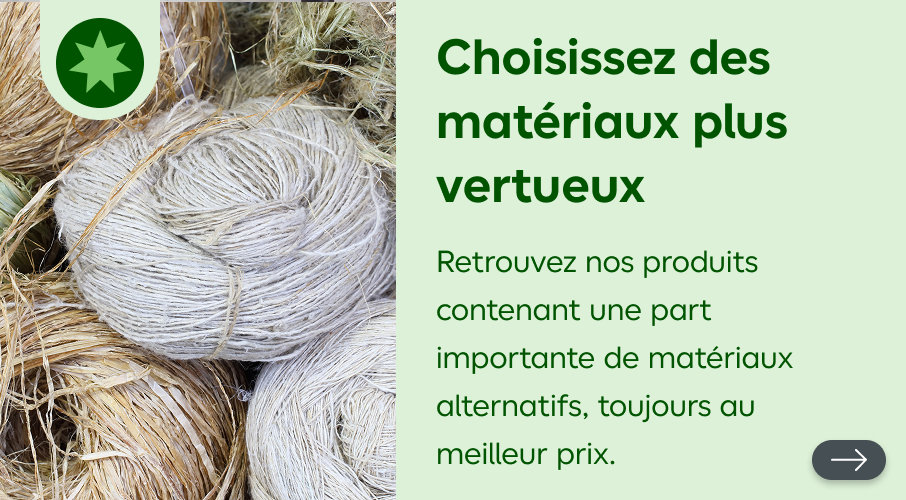 Choisissez des matériaux plus vertueux, retrouvez nos produits contenant une part importante de matériaux alternatifs, toujours au meilleur prix.
